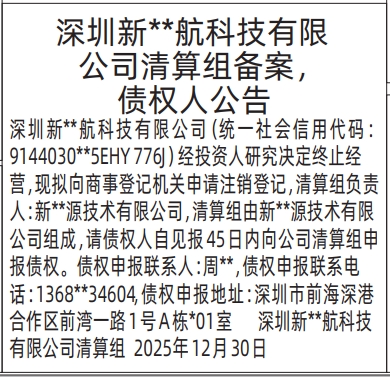 深圳新**航科技有限公司清算组备案，债权人公告 深圳新**航科技有限公司（统一社会信用代码：9144030**5EHY776J）经投资人研究决定终止经营，现拟向商事登记机关申请注销登记，清算组负责人：新**源技术有限公司，清算组由新**源技术有限公司组成，请债权人自见报45日内向公司清算组申报债权。债权申报联系人：周**，债权申报联系电话：1368**34604，债权申报地址：深圳市前海深港合作区前湾一路1号A栋*01室深圳新**航科技有限公司清算组2025年12月30日  深圳特区报数字报  报样来源：深圳商报【第12286期】2025年12月31日 星期三A03